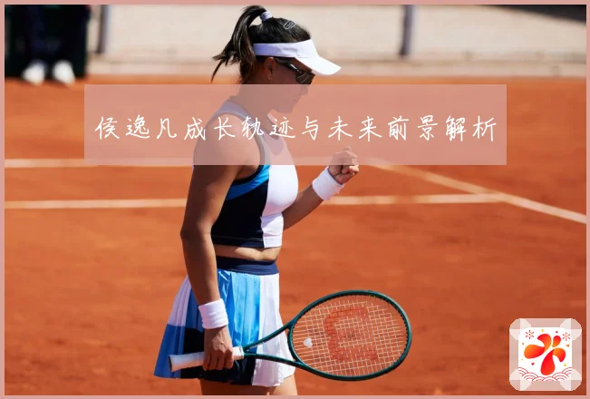 侯逸凡成长轨迹与未来前景解析