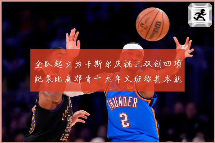 全队起立为卡斯尔庆祝三双创四项纪录比肩邓肯十九年文班称其本就赛场复盘