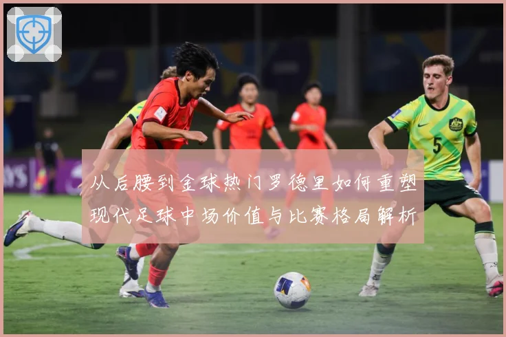 从后腰到金球热门罗德里如何重塑现代足球中场价值与比赛格局解析