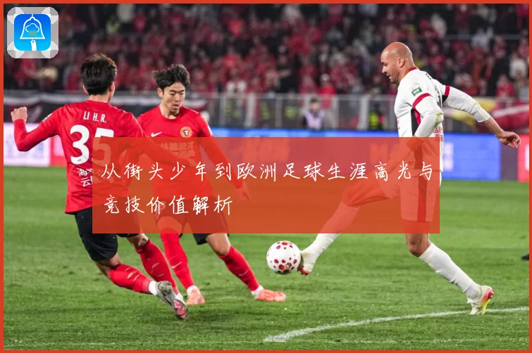 从街头少年到欧洲足球生涯高光与竞技价值解析