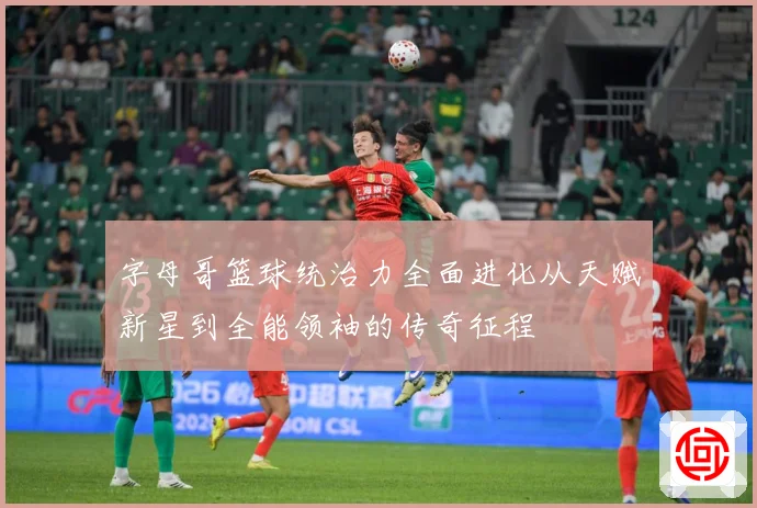 字母哥篮球统治力全面进化从天赋新星到全能领袖的传奇征程
