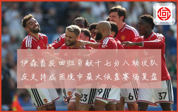 伊森首发回归贡献十七分八助攻队友支持成困境中最大依靠赛场复盘