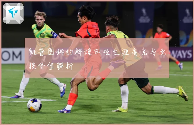 凯普图姆的辉煌田径生涯高光与竞技价值解析