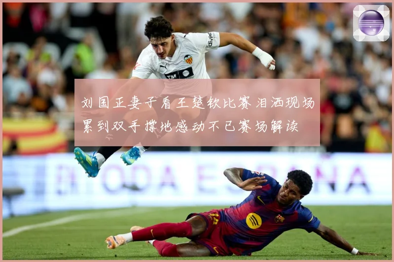 刘国正妻子看王楚钦比赛泪洒现场累到双手撑地感动不已赛场解读