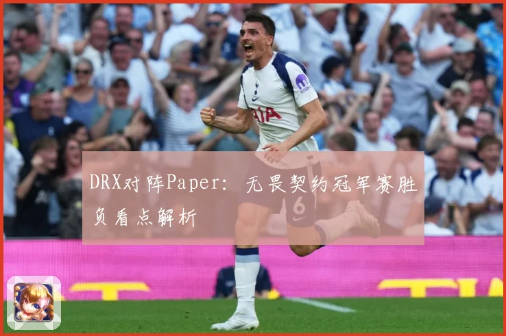 DRX对阵Paper：无畏契约冠军赛胜负看点解析