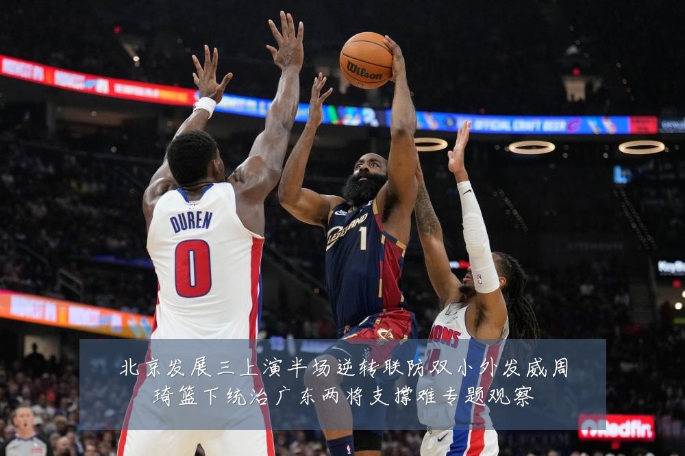 北京发展三上演半场逆转联防双小外发威周琦篮下统治广东两将支撑难专题观察